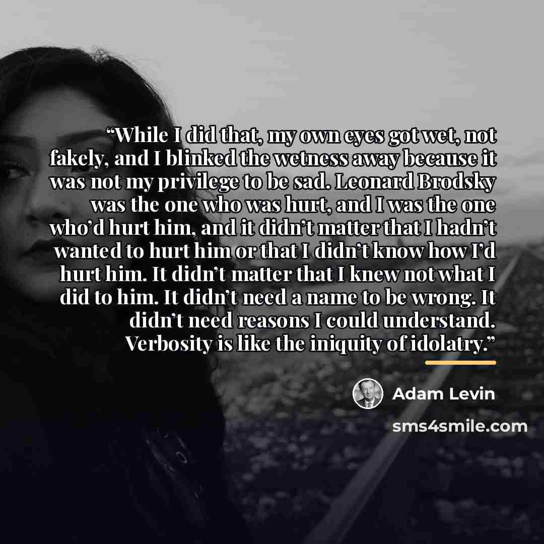 “While I did that, my own eyes got wet, not fakely, and I blinked the wetness away because it was not my privilege to be sad. Leonard Brodsky was the one who was hurt, and I was the one who’d hurt him, and it didn’t matter that I hadn’t wanted to hurt him or that I didn’t know how I’d hurt him. It…” quote by Adam Levin