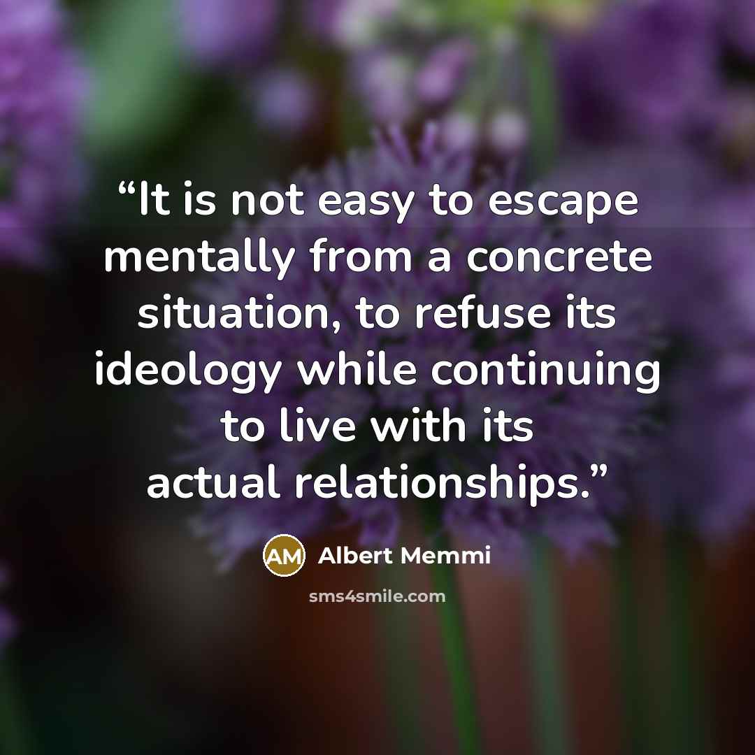 “It is not easy to escape mentally from a concrete situation, to refuse its ideology while continuing to live with its actual relationships.” quote by Albert Memmi