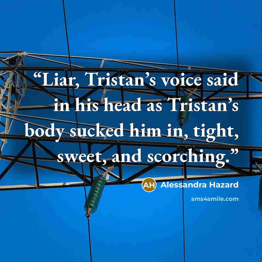 “Liar, Tristan’s voice said in his head as Tristan’s body sucked him in, tight, sweet, and scorching.” quote by Alessandra Hazard