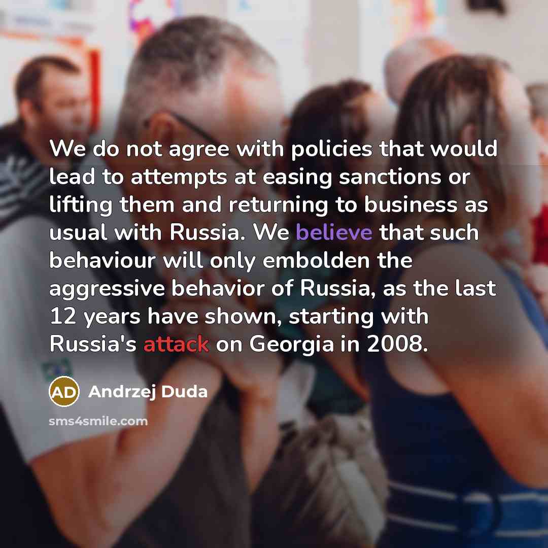 “We do not agree with policies that would lead to attempts at easing sanctions or lifting them and returning to business as usual with Russia. We believe that such behaviour will only embolden the aggressive behavior of Russia, as the last 12 years have shown, starting with Russia's attack on…” quote by Andrzej Duda