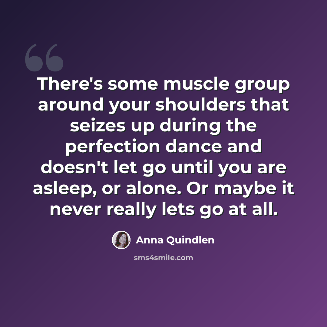 “There's some muscle group around your shoulders that seizes up during the perfection dance and doesn't let go until you are asleep, or alone. Or maybe it never really lets go at all.” quote by Anna Quindlen