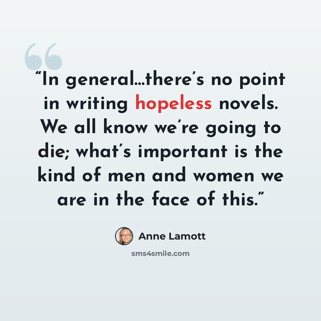 “In general…there’s no point in writing hopeless novels. We all know we’re going to die; what’s important is the kind of men and women we are in the face of this.” quote by Anne Lamott