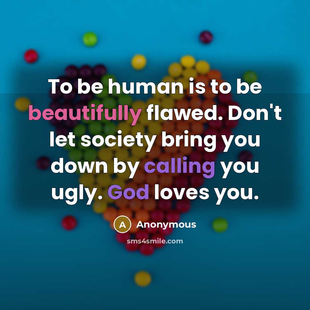 “To be human is to be beautifully flawed. Don't let society bring you down by calling you ugly. God loves you.” quote by Anonymous