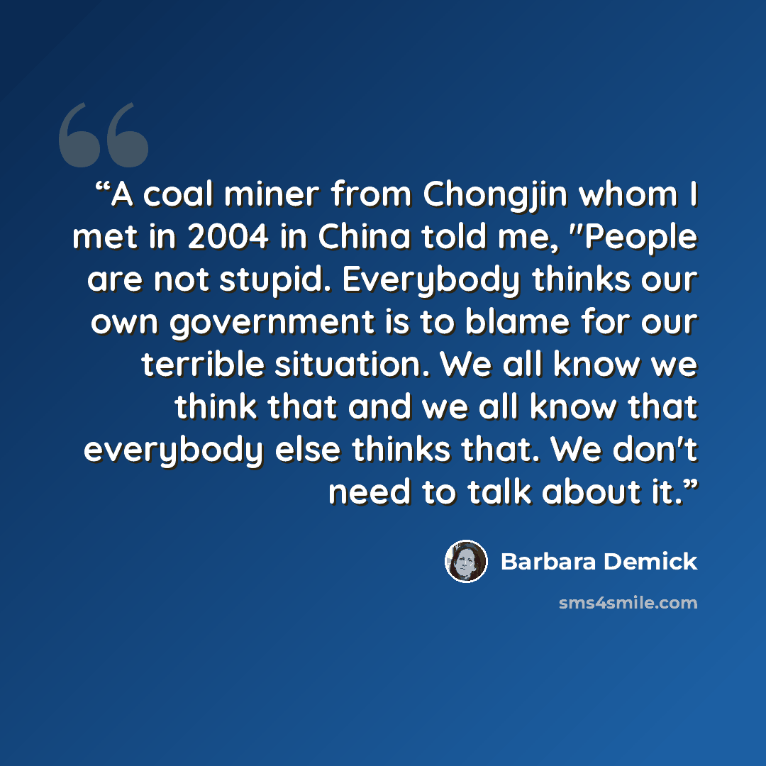 “A coal miner from Chongjin whom I met in 2004 in China told me, "People are not stupid. Everybody thinks our own government is to blame for our terrible situation. We all know we think that and we all know that everybody else thinks that. We don't need to talk about it.” quote by Barbara Demick