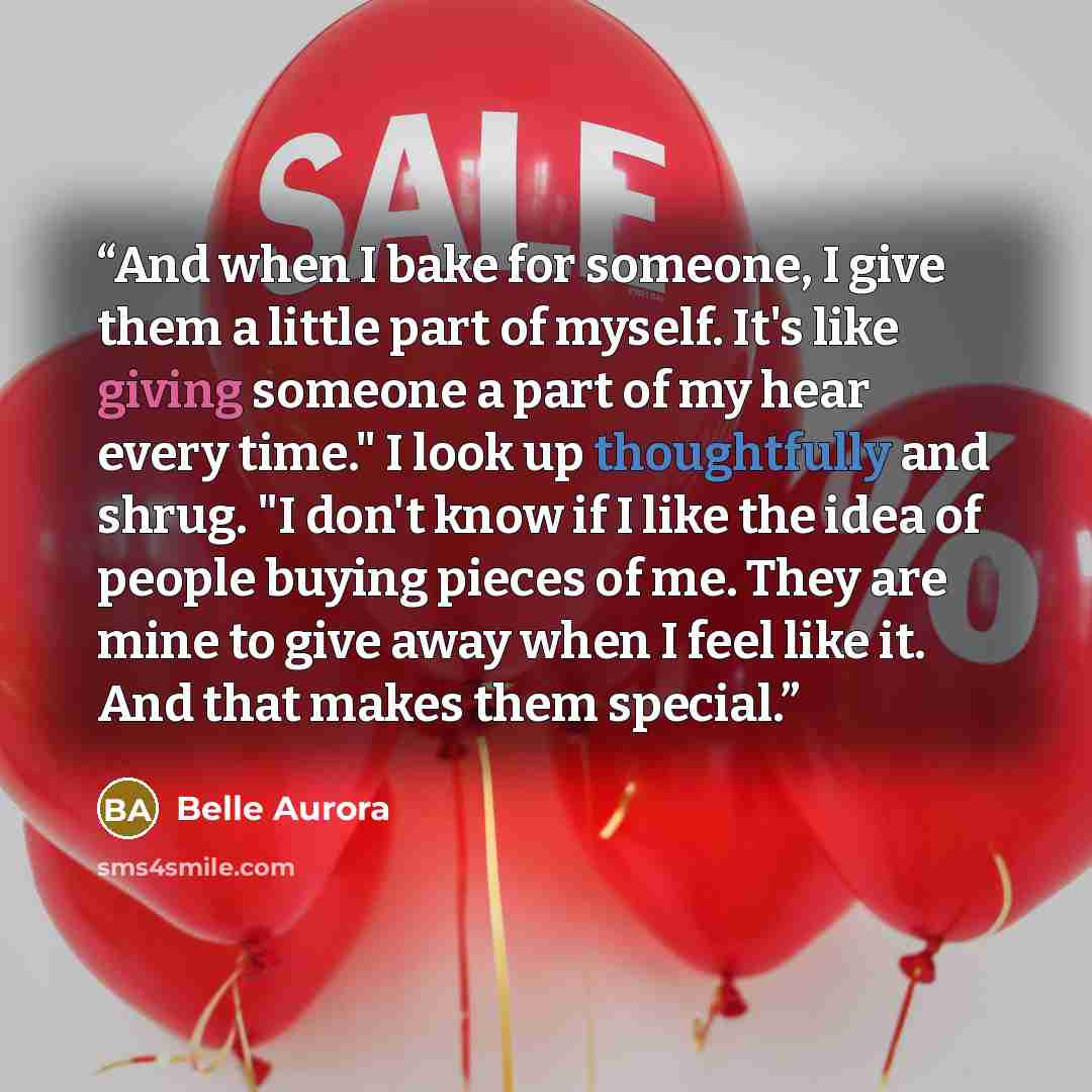 “And when I bake for someone, I give them a little part of myself. It's like giving someone a part of my hear every time." I look up thoughtfully and shrug. "I don't know if I like the idea of people buying pieces of me. They are mine to give away when I feel like it. And that makes them special.” quote by Belle Aurora