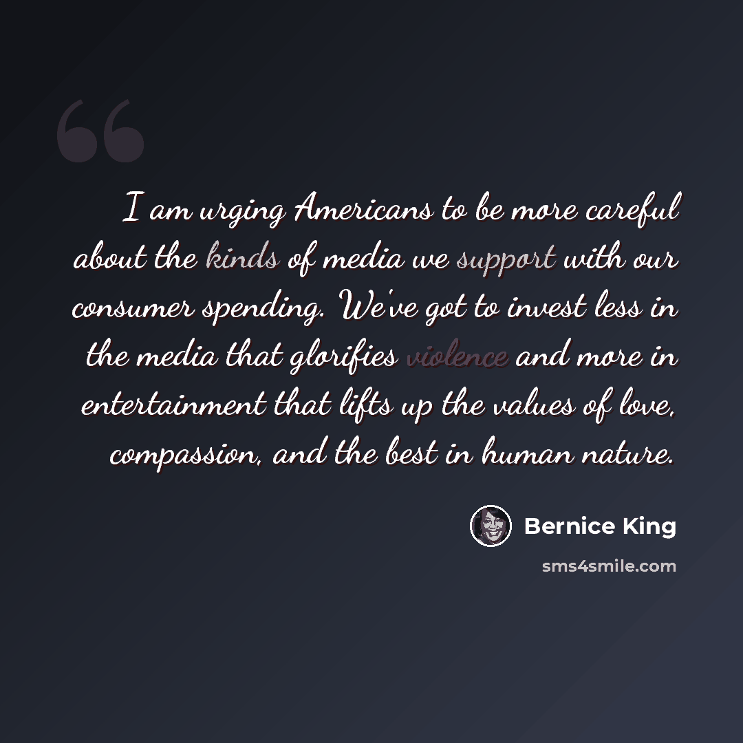 “I am urging Americans to be more careful about the kinds of media we support with our consumer spending. We've got to invest less in the media that glorifies violence and more in entertainment that lifts up the values of love, compassion, and the best in human nature.” quote by Bernice King