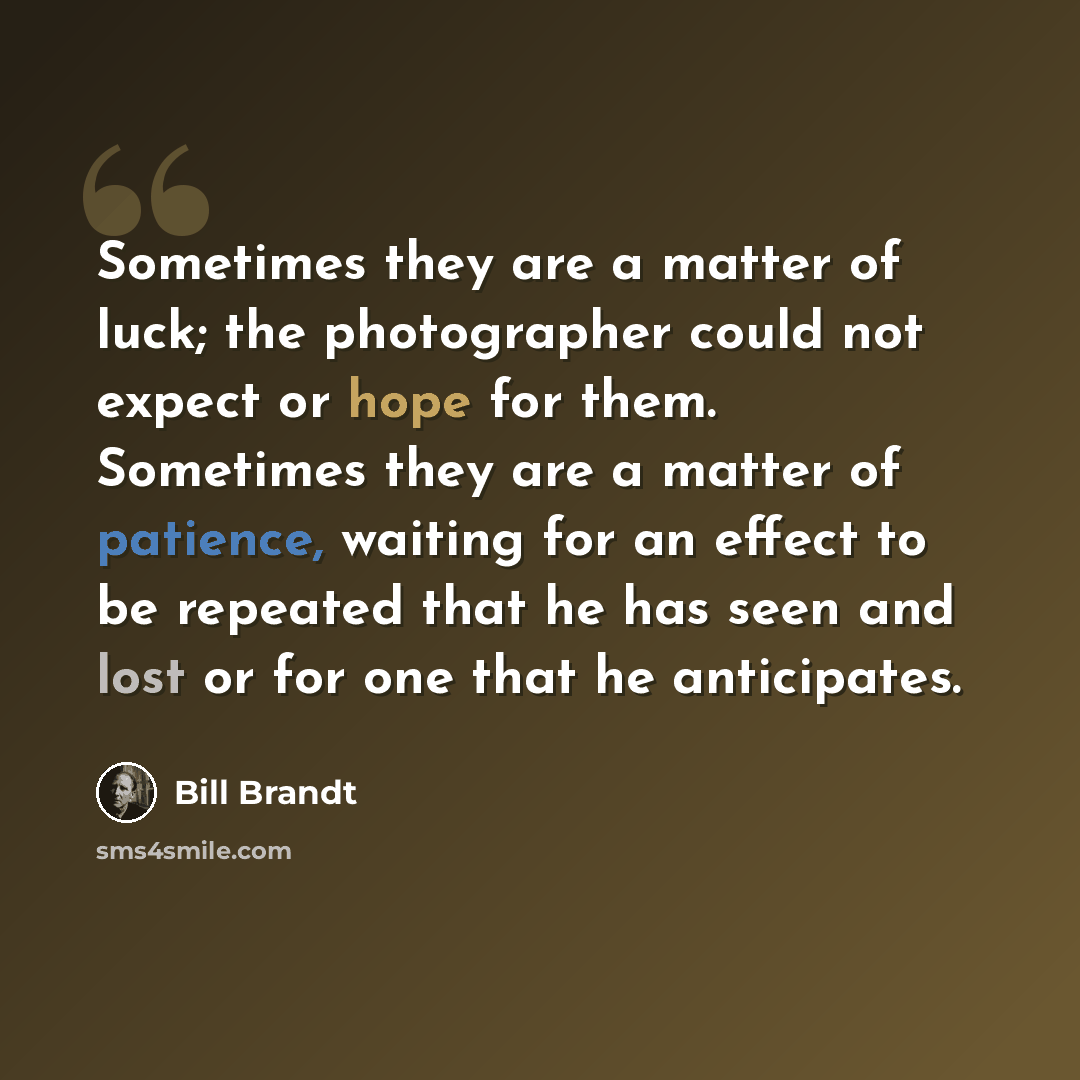 “Sometimes they are a matter of luck; the photographer could not expect or hope for them. Sometimes they are a matter of patience, waiting for an effect to be repeated that he has seen and lost or for one that he anticipates.” quote by Bill Brandt