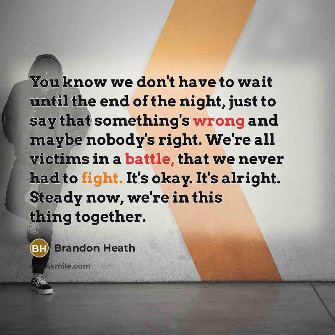 “You know we don't have to wait until the end of the night, just to say that something's wrong and maybe nobody's right. We're all victims in a battle, that we never had to fight. It's okay. It's alright. Steady now, we're in this thing together.” quote by Brandon Heath