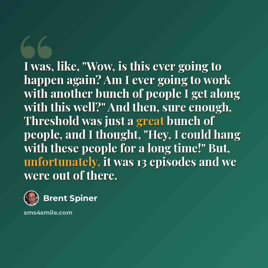 “I was, like, "Wow, is this ever going to happen again? Am I ever going to work with another bunch of people I get along with this well?" And then, sure enough, Threshold was just a great bunch of people, and I thought, "Hey, I could hang with these people for a long time!" But, unfortunately, it…” quote by Brent Spiner
