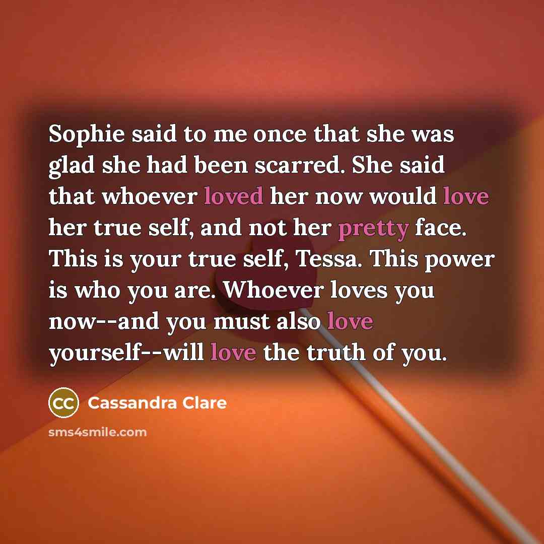 “Sophie said to me once that she was glad she had been scarred. She said that whoever loved her now would love her true self, and not her pretty face. This is your true self, Tessa. This power is who you are. Whoever loves you now--and you must also love yourself--will love the truth of you.” quote by Cassandra Clare