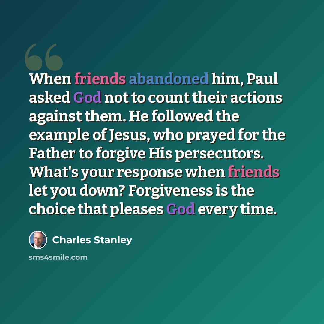 “When friends abandoned him, Paul asked God not to count their actions against them. He followed the example of Jesus, who prayed for the Father to forgive His persecutors. What's your response when friends let you down? Forgiveness is the choice that pleases God every time.” quote by Charles Stanley