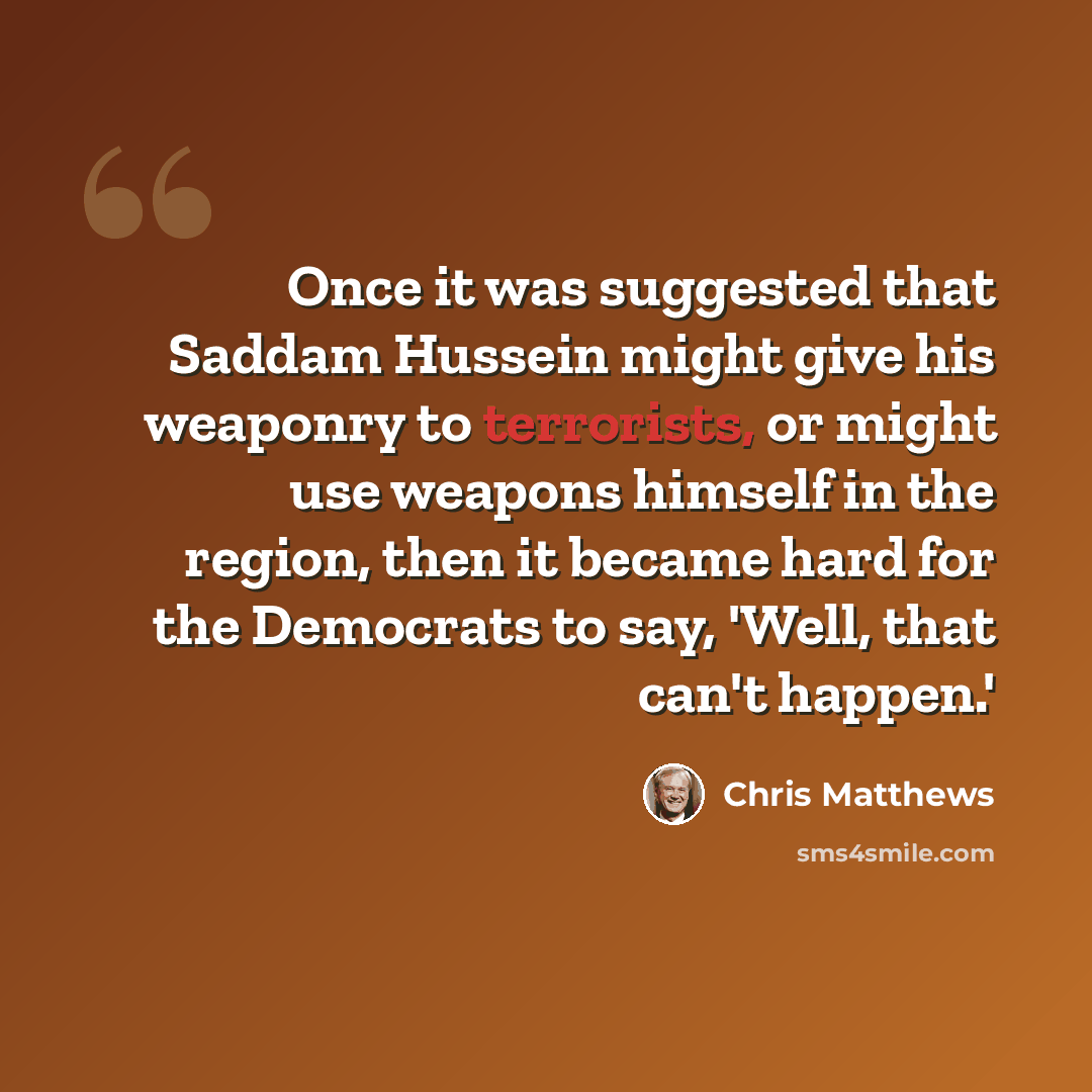 “Once it was suggested that Saddam Hussein might give his weaponry to terrorists, or might use weapons himself in the region, then it became hard for the Democrats to say, 'Well, that can't happen.'” quote by Chris Matthews