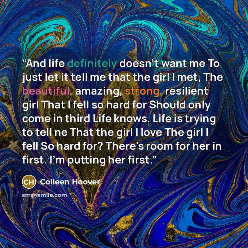 “And life definitely doesn't want me To just let it tell me that the girl I met, The beautiful, amazing, strong, resilient girl That I fell so hard for Should only come in third Life knows. Life is trying to tell ne That the girl I love The girl I fell So hard for? There's room for her in first…” quote by Colleen Hoover