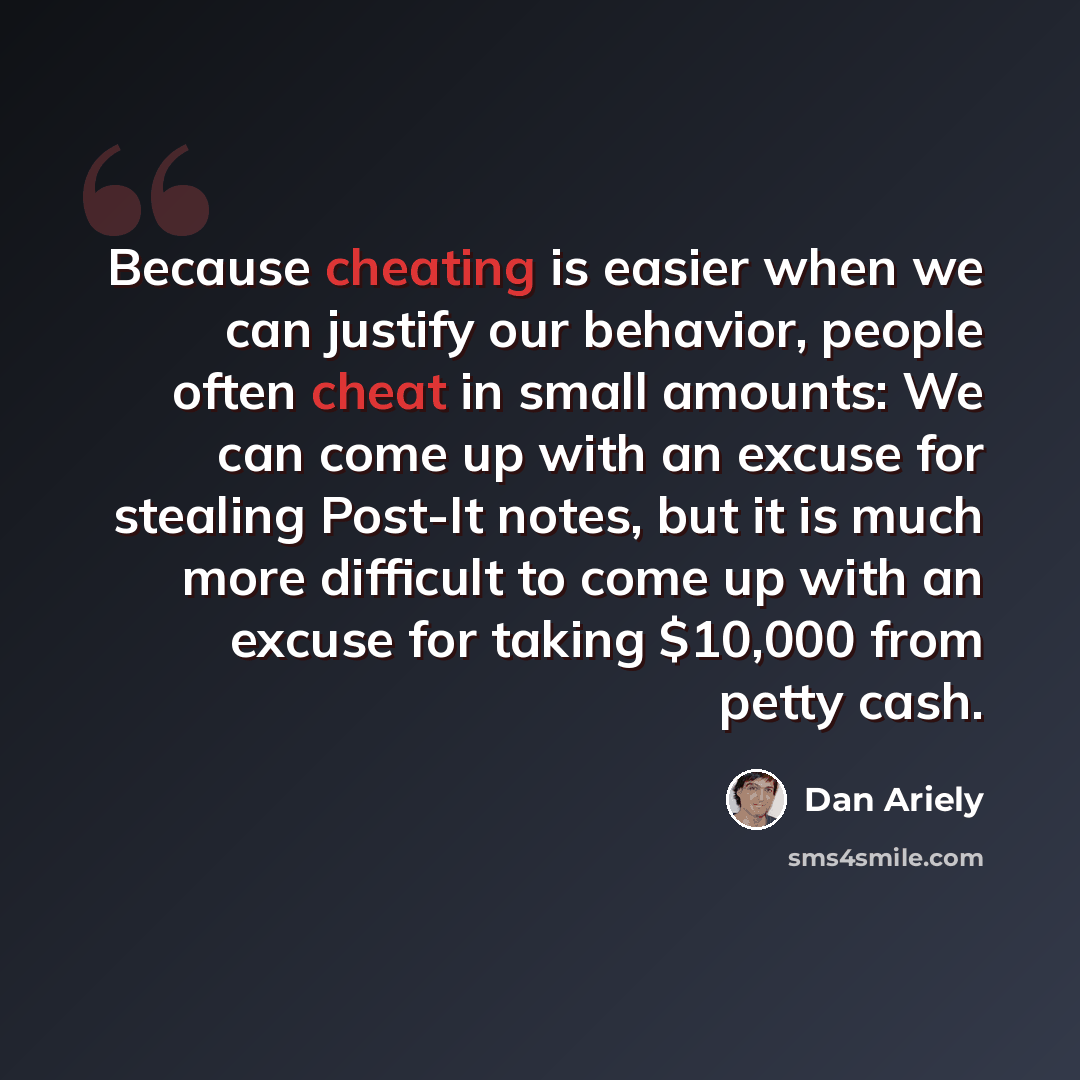 “Because cheating is easier when we can justify our behavior, people often cheat in small amounts: We can come up with an excuse for stealing Post-It notes, but it is much more difficult to come up with an excuse for taking $10,000 from petty cash.” quote by Dan Ariely