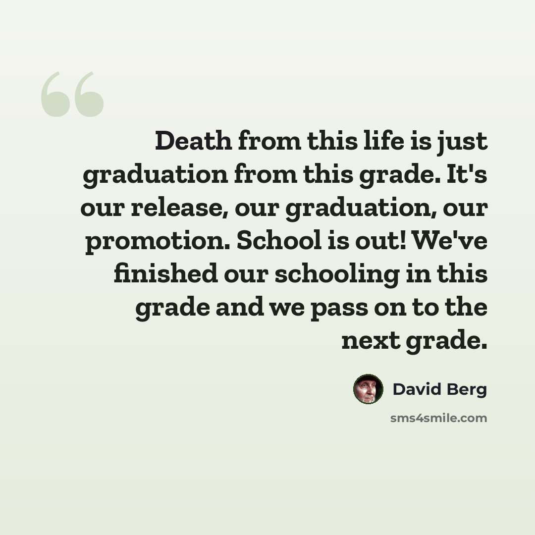 “Death from this life is just graduation from this grade. It's our release, our graduation, our promotion. School is out! We've finished our schooling in this grade and we pass on to the next grade.” quote by David Berg