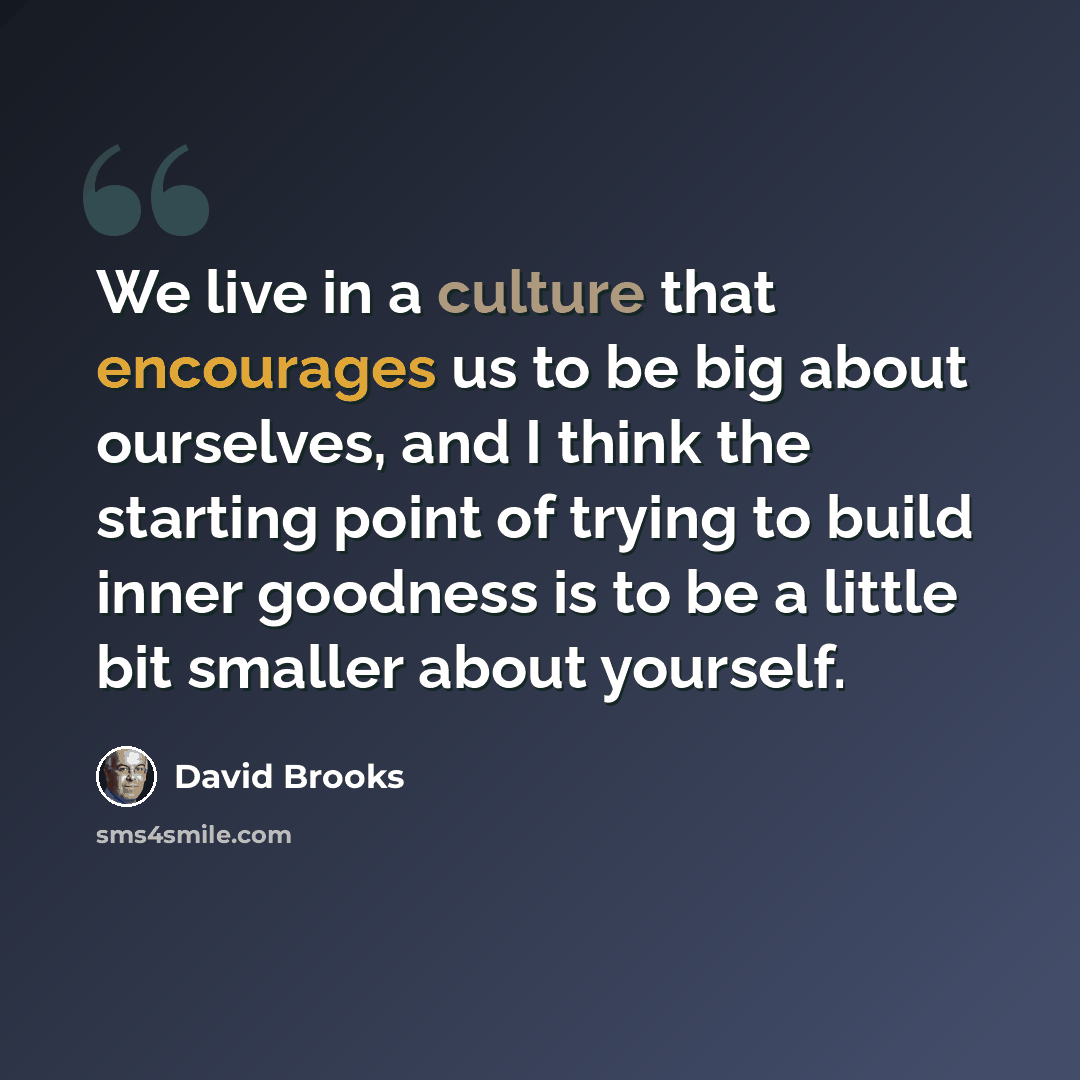“We live in a culture that encourages us to be big about ourselves, and I think the starting point of trying to build inner goodness is to be a little bit smaller about yourself.” quote by David Brooks
