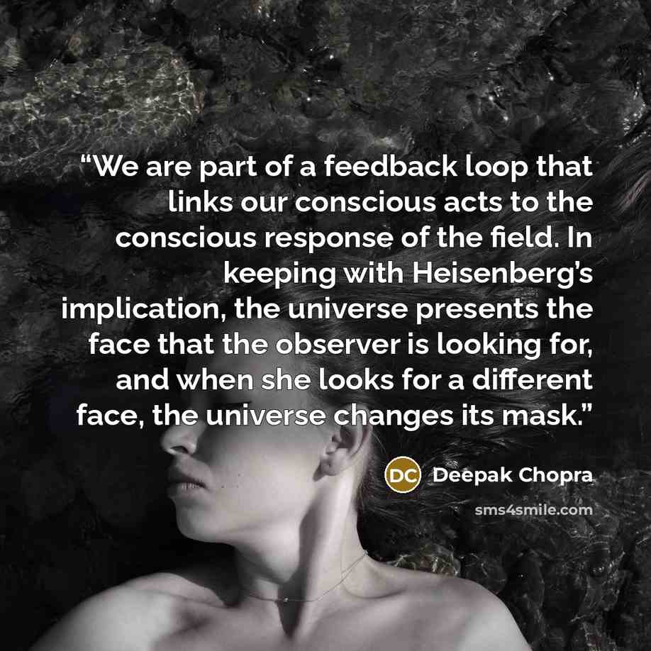 “We are part of a feedback loop that links our conscious acts to the conscious response of the field. In keeping with Heisenberg’s implication, the universe presents the face that the observer is looking for, and when she looks for a different face, the universe changes its mask.” quote by Deepak Chopra