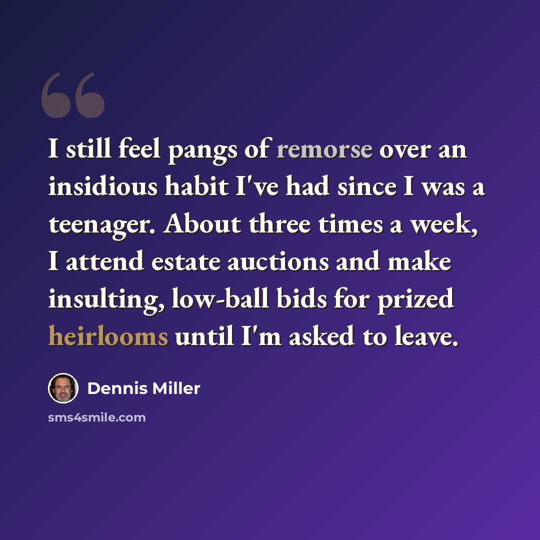 “I still feel pangs of remorse over an insidious habit I've had since I was a teenager. About three times a week, I attend estate auctions and make insulting, low-ball bids for prized heirlooms until I'm asked to leave.” quote by Dennis Miller