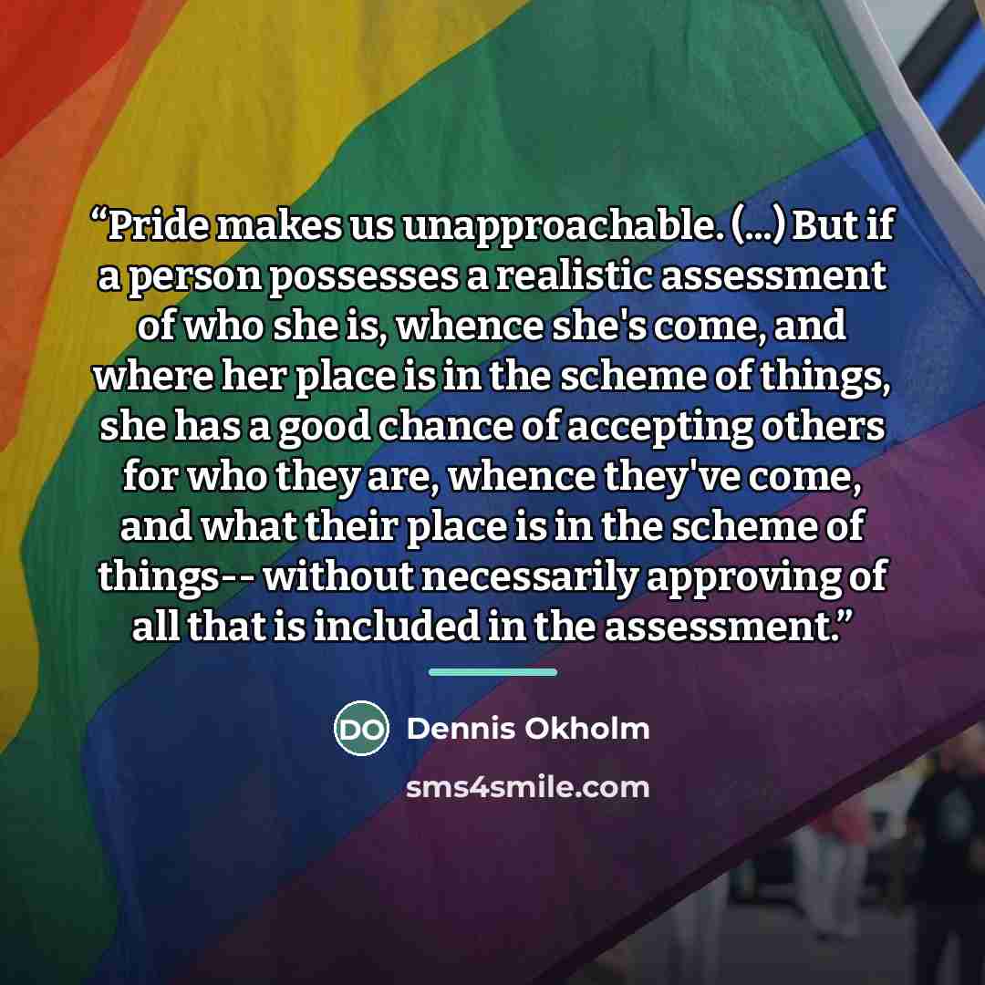 “Pride makes us unapproachable. (...) But if a person possesses a realistic assessment of who she is, whence she's come, and where her place is in the scheme of things, she has a good chance of accepting others for who they are, whence they've come, and what their place is in the scheme of things…” quote by Dennis Okholm