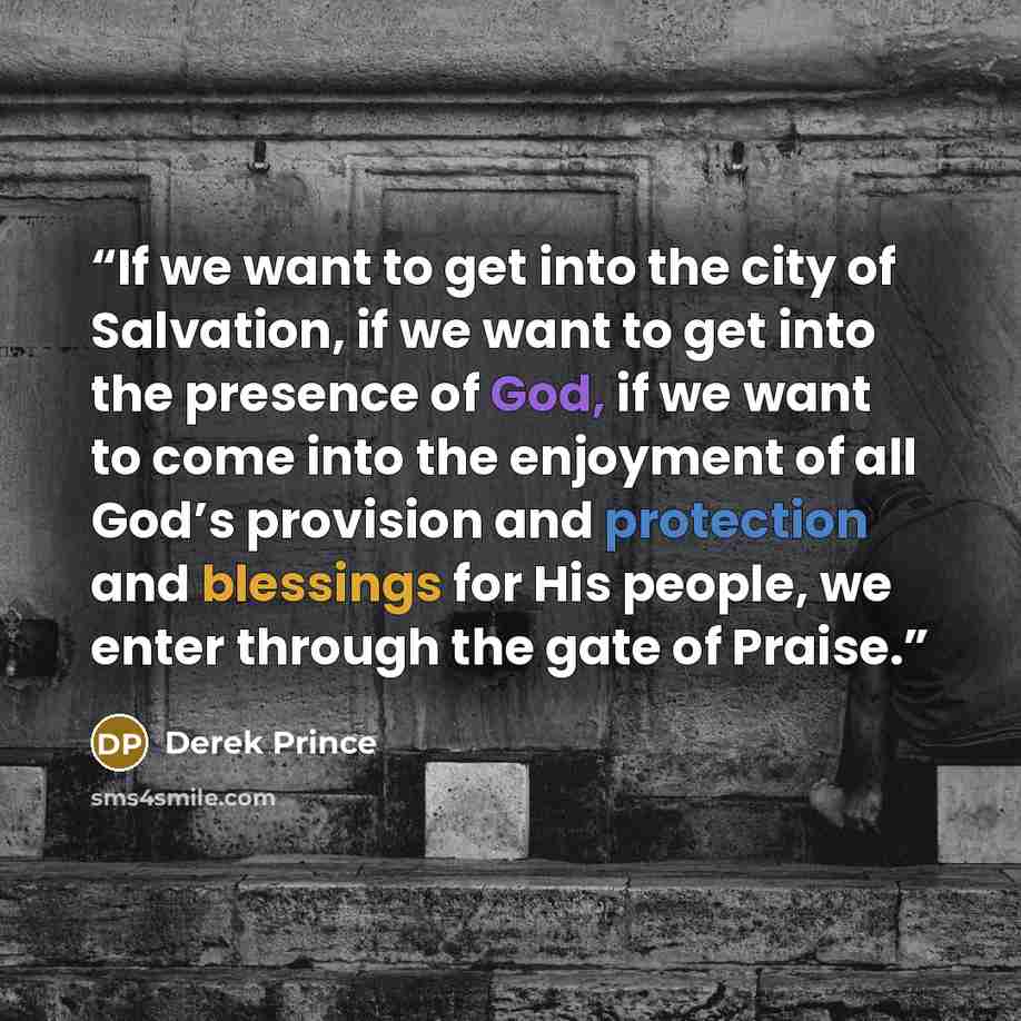 “If we want to get into the city of Salvation, if we want to get into the presence of God, if we want to come into the enjoyment of all God’s provision and protection and blessings for His people, we enter through the gate of Praise.” quote by Derek Prince