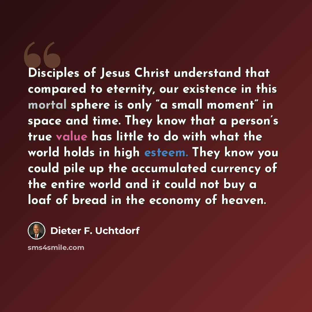“Disciples of Jesus Christ understand that compared to eternity, our existence in this mortal sphere is only “a small moment” in space and time. They know that a person’s true value has little to do with what the world holds in high esteem. They know you could pile up the accumulated currency of…” quote by Dieter F. Uchtdorf