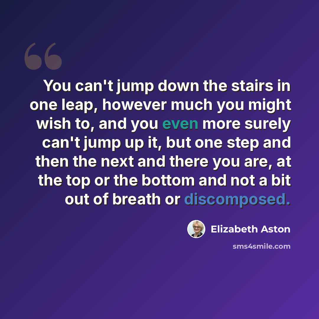“You can't jump down the stairs in one leap, however much you might wish to, and you even more surely can't jump up it, but one step and then the next and there you are, at the top or the bottom and not a bit out of breath or discomposed.” quote by Elizabeth Aston