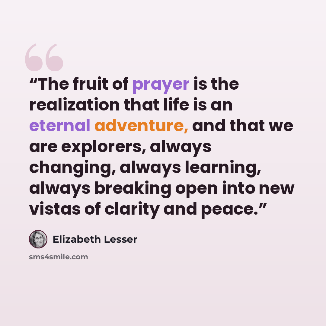“The fruit of prayer is the realization that life is an eternal adventure, and that we are explorers, always changing, always learning, always breaking open into new vistas of clarity and peace.” quote by Elizabeth Lesser