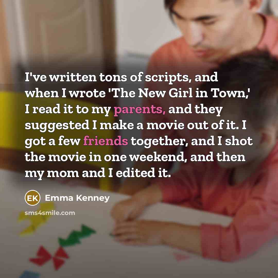 “I've written tons of scripts, and when I wrote 'The New Girl in Town,' I read it to my parents, and they suggested I make a movie out of it. I got a few friends together, and I shot the movie in one weekend, and then my mom and I edited it.” quote by Emma Kenney