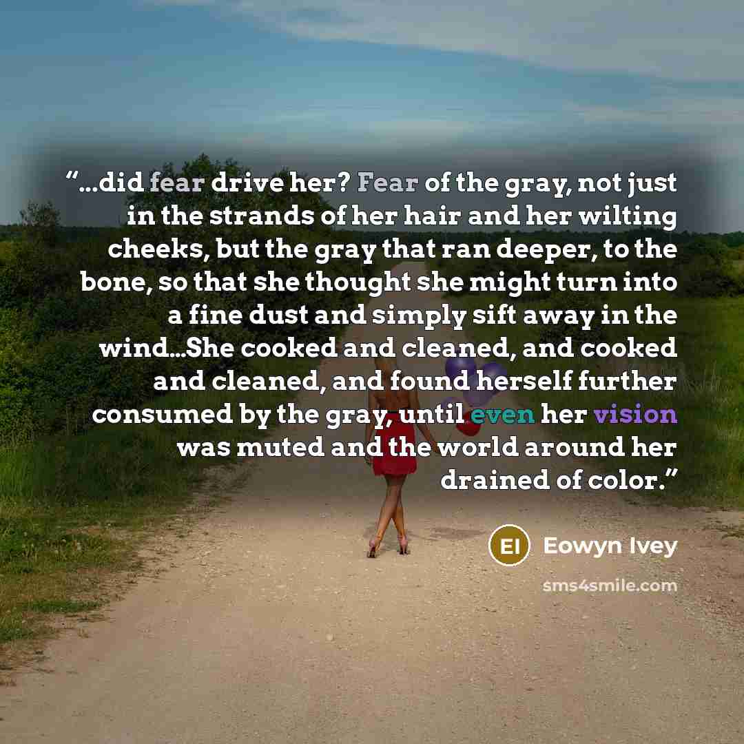 “...did fear drive her? Fear of the gray, not just in the strands of her hair and her wilting cheeks, but the gray that ran deeper, to the bone, so that she thought she might turn into a fine dust and simply sift away in the wind…She cooked and cleaned, and cooked and cleaned, and found herself…” quote by Eowyn Ivey