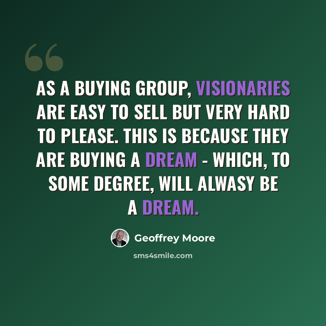“As a buying group, visionaries are easy to sell but very hard to please. This is because they are buying a dream - which, to some degree, will alwasy be a dream.” quote by Geoffrey Moore