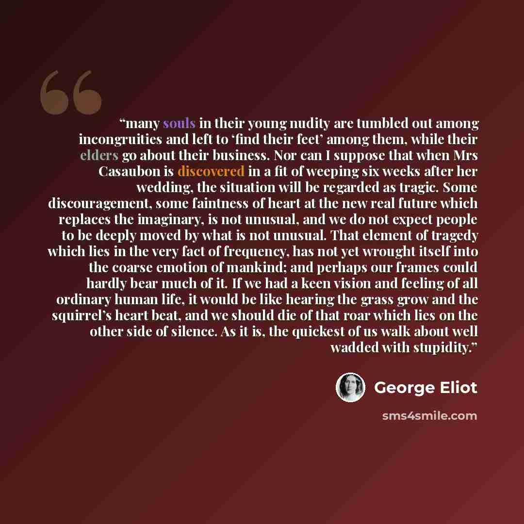 “many souls in their young nudity are tumbled out among incongruities and left to ‘find their feet’ among them, while their elders go about their business. Nor can I suppose that when Mrs Casaubon is discovered in a fit of weeping six weeks after her wedding, the situation will be regarded as…” quote by George Eliot