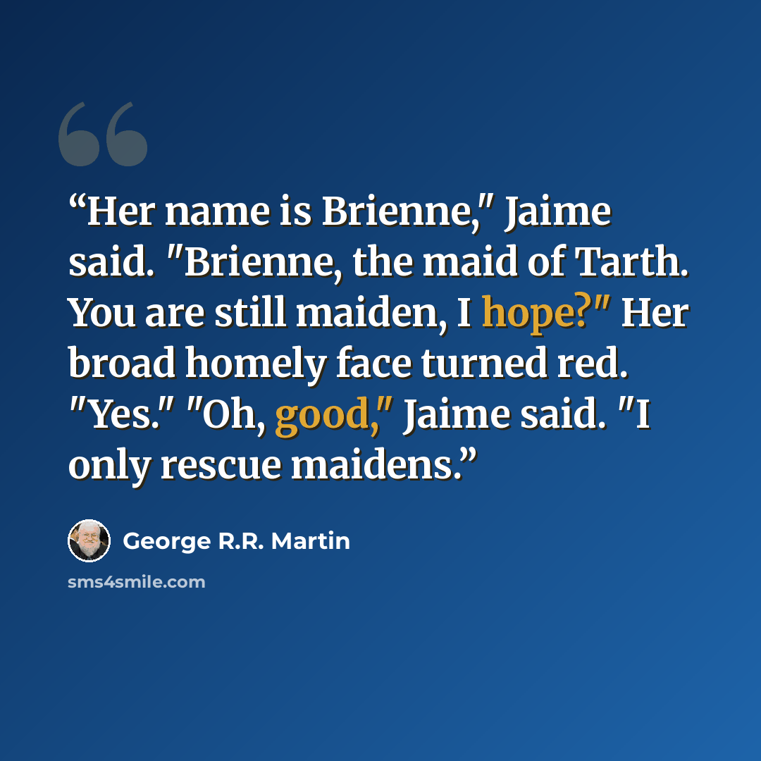 “Her name is Brienne," Jaime said. "Brienne, the maid of Tarth. You are still maiden, I hope?" Her broad homely face turned red. "Yes." "Oh, good," Jaime said. "I only rescue maidens.” quote by George R.R. Martin