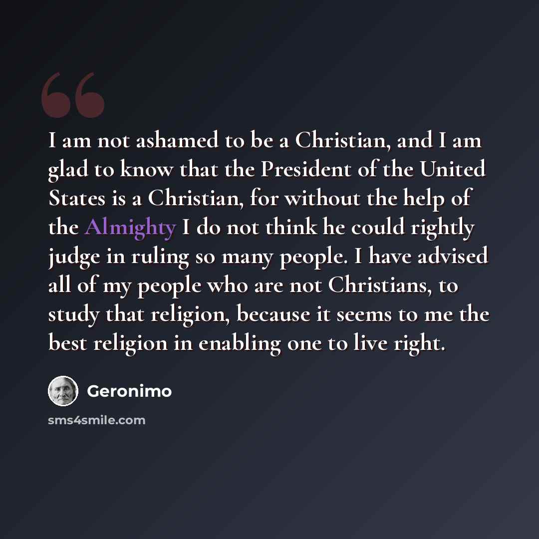 “I am not ashamed to be a Christian, and I am glad to know that the President of the United States is a Christian, for without the help of the Almighty I do not think he could rightly judge in ruling so many people. I have advised all of my people who are not Christians, to study that religion…” quote by Geronimo
