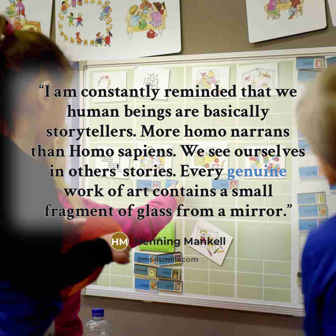 “I am constantly reminded that we human beings are basically storytellers. More homo narrans than Homo sapiens. We see ourselves in others' stories. Every genuine work of art contains a small fragment of glass from a mirror.” quote by Henning Mankell