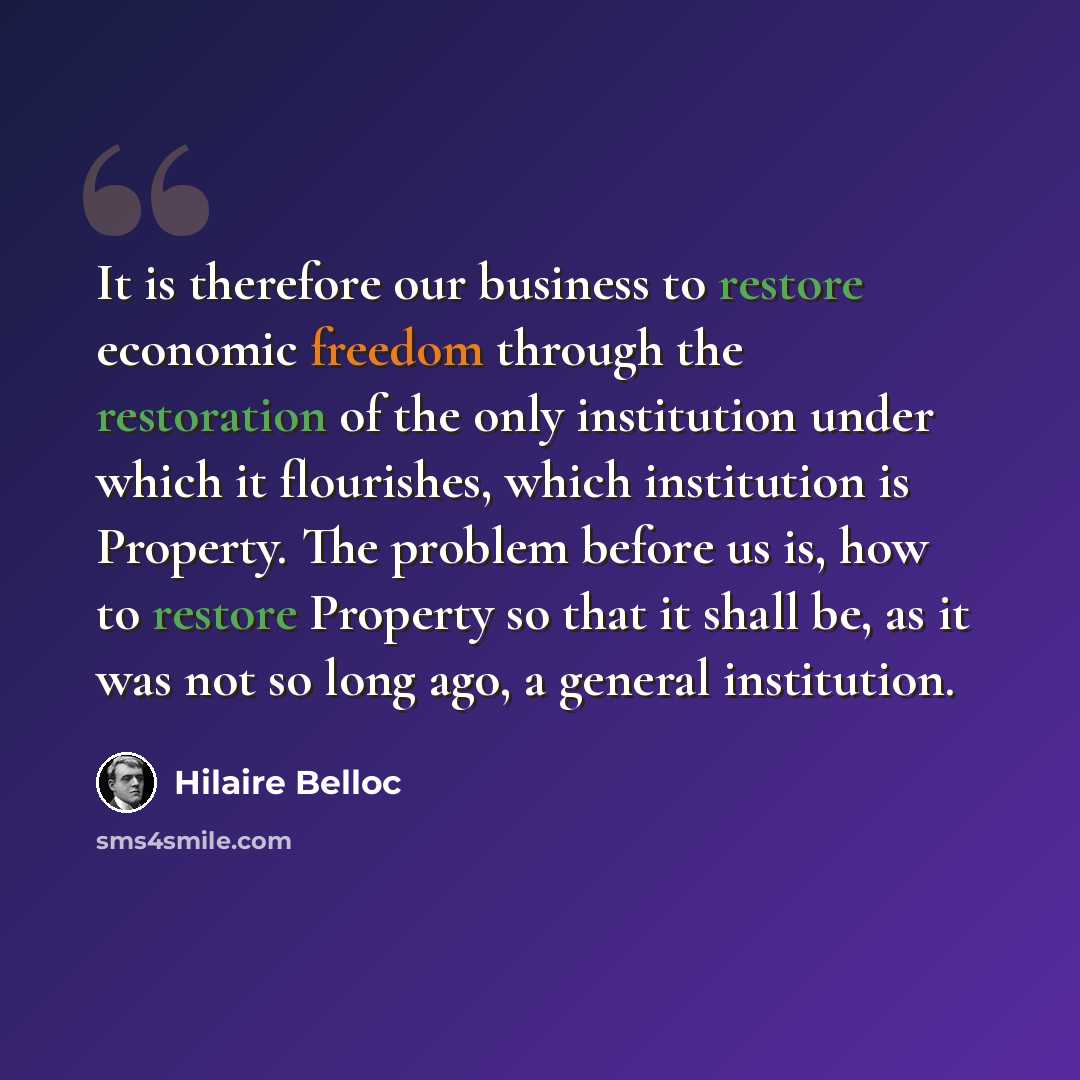 “It is therefore our business to restore economic freedom through the restoration of the only institution under which it flourishes, which institution is Property. The problem before us is, how to restore Property so that it shall be, as it was not so long ago, a general institution.” quote by Hilaire Belloc