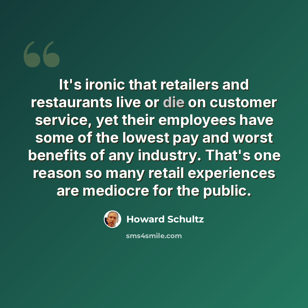 “It's ironic that retailers and restaurants live or die on customer service, yet their employees have some of the lowest pay and worst benefits of any industry. That's one reason so many retail experiences are mediocre for the public.” quote by Howard Schultz