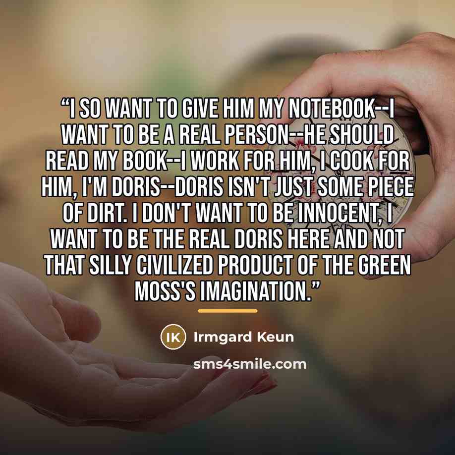“I so want to give him my notebook--I want to be a real person--he should read my book--I work for him, I cook for him, I'm Doris--Doris isn't just some piece of dirt. I don't want to be innocent, I want to be the real Doris here and not that silly civilized product of the Green Moss's imagination.” quote by Irmgard Keun