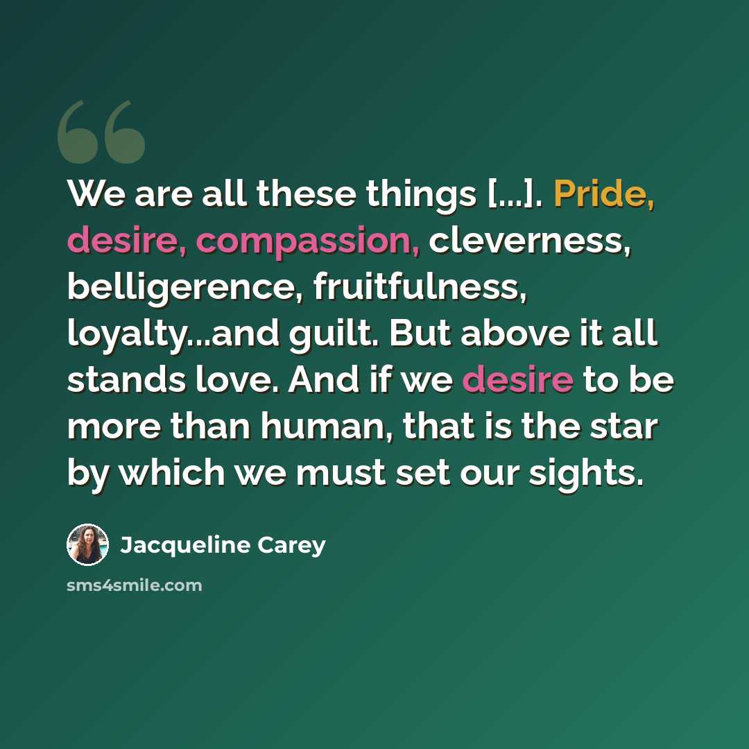 “We are all these things [...]. Pride, desire, compassion, cleverness, belligerence, fruitfulness, loyalty...and guilt. But above it all stands love. And if we desire to be more than human, that is the star by which we must set our sights.” quote by Jacqueline Carey