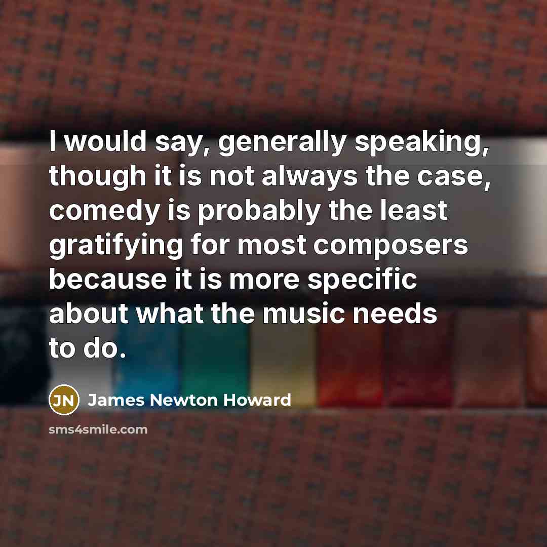 “I would say, generally speaking, though it is not always the case, comedy is probably the least gratifying for most composers because it is more specific about what the music needs to do.” quote by James Newton Howard