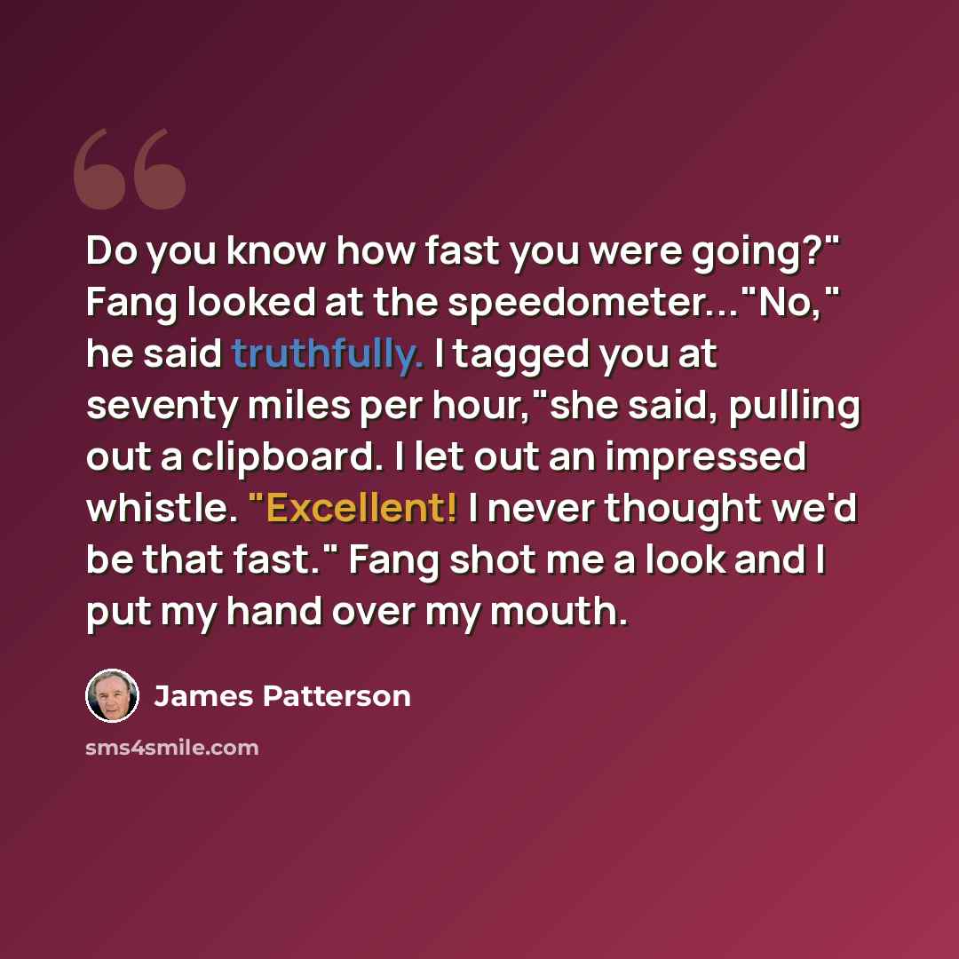 “Do you know how fast you were going?" Fang looked at the speedometer..."No," he said truthfully. I tagged you at seventy miles per hour,"she said, pulling out a clipboard. I let out an impressed whistle. "Excellent! I never thought we'd be that fast." Fang shot me a look and I put my hand over my…” quote by James Patterson
