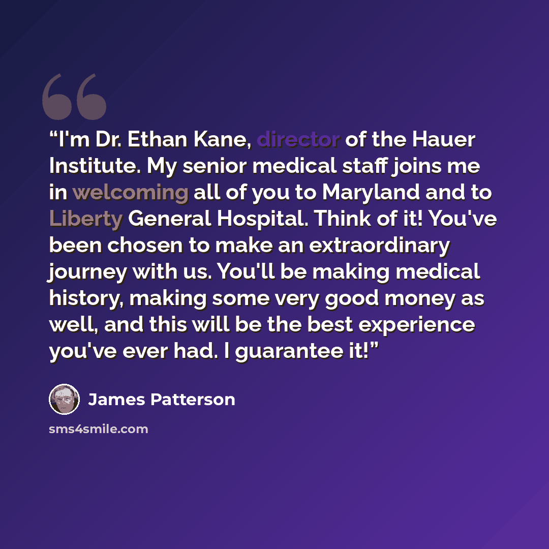 “I'm Dr. Ethan Kane, director of the Hauer Institute. My senior medical staff joins me in welcoming all of you to Maryland and to Liberty General Hospital. Think of it! You've been chosen to make an extraordinary journey with us. You'll be making medical history, making some very good money as…” quote by James Patterson