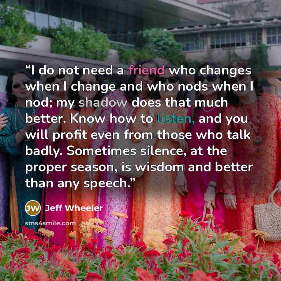 “I do not need a friend who changes when I change and who nods when I nod; my shadow does that much better. Know how to listen, and you will profit even from those who talk badly. Sometimes silence, at the proper season, is wisdom and better than any speech.” quote by Jeff Wheeler
