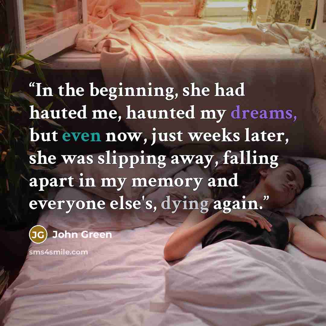 “In the beginning, she had hauted me, haunted my dreams, but even now, just weeks later, she was slipping away, falling apart in my memory and everyone else's, dying again.” quote by John Green