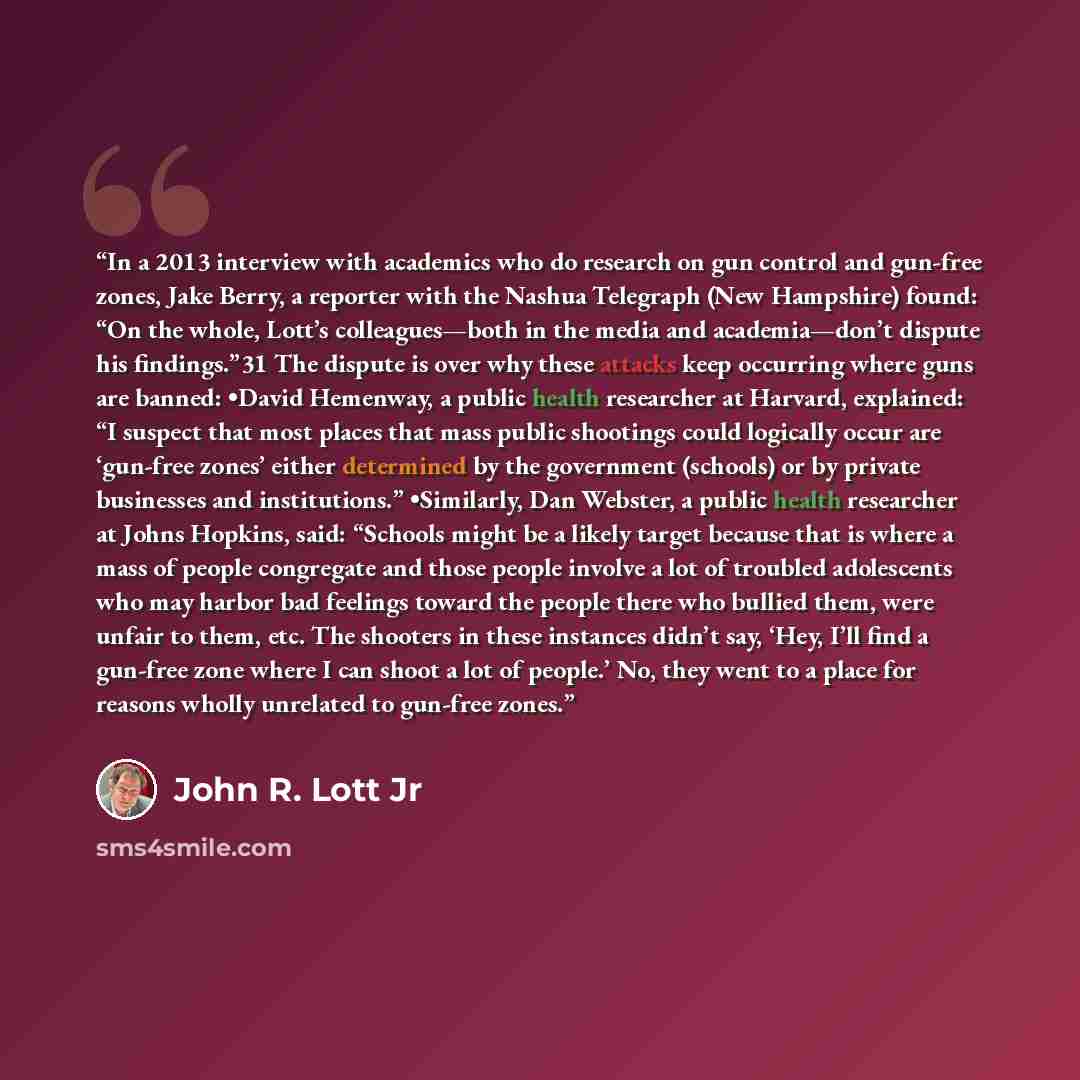 “In a 2013 interview with academics who do research on gun control and gun-free zones, Jake Berry, a reporter with the Nashua Telegraph (New Hampshire) found: “On the whole, Lott’s colleagues—both in the media and academia—don’t dispute his findings.”31 The dispute is over why these attacks keep…” quote by John R. Lott Jr
