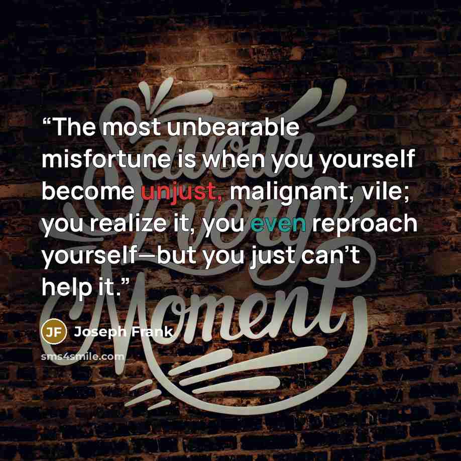 “The most unbearable misfortune is when you yourself become unjust, malignant, vile; you realize it, you even reproach yourself—but you just can’t help it.” quote by Joseph Frank