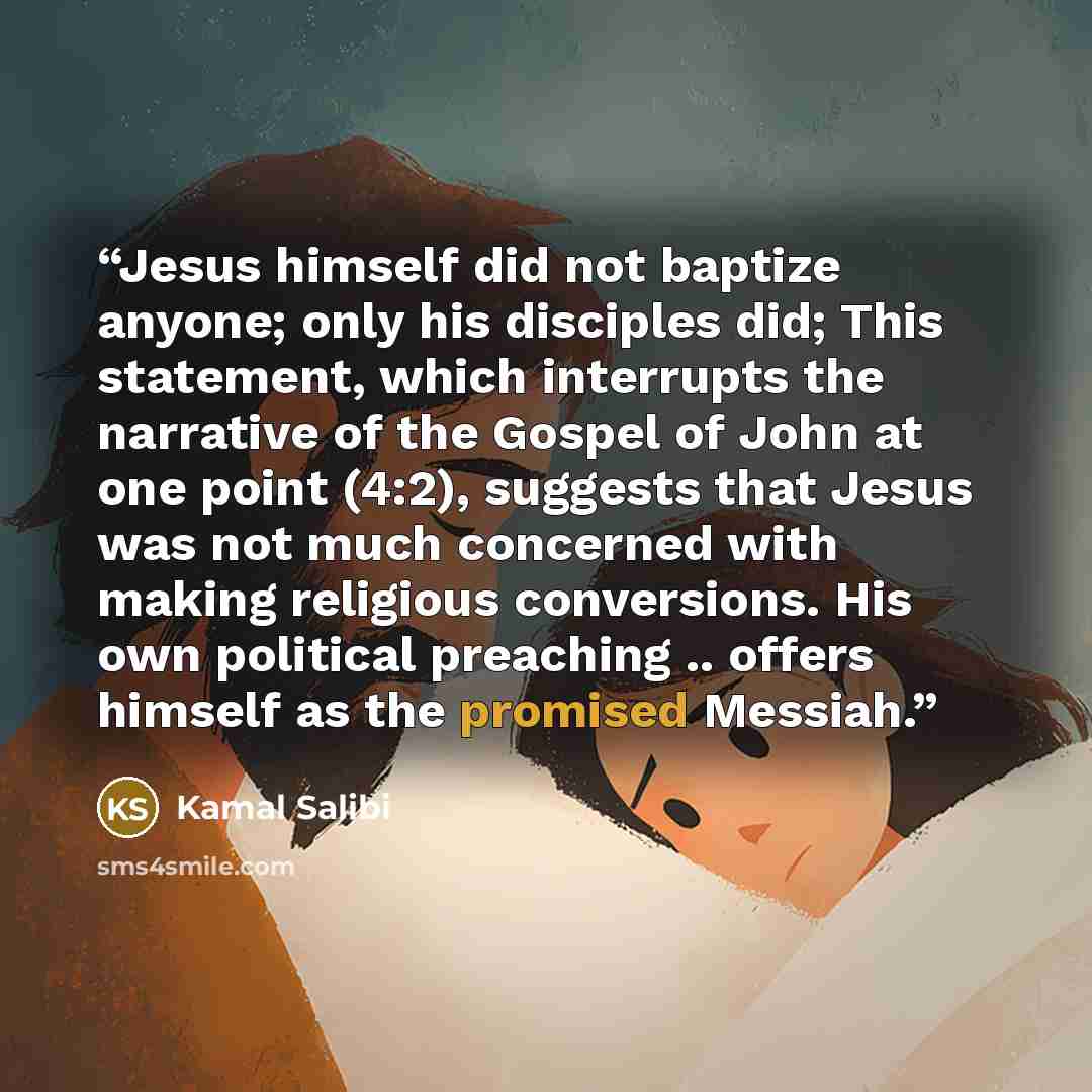 “Jesus himself did not baptize anyone; only his disciples did; This statement, which interrupts the narrative of the Gospel of John at one point (4:2), suggests that Jesus was not much concerned with making religious conversions. His own political preaching .. offers himself as the promised Messiah.” quote by Kamal Salibi