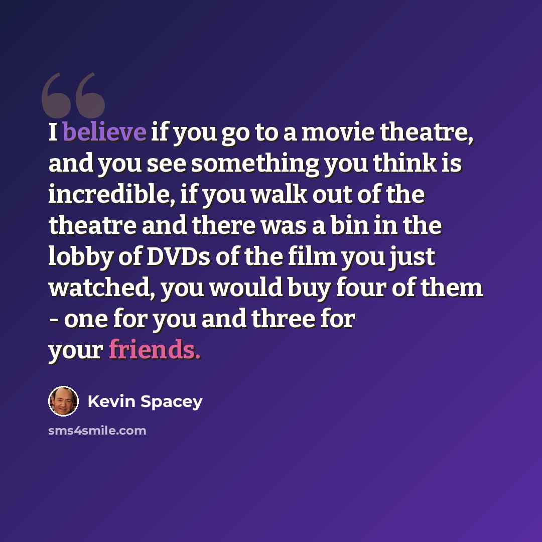 “I believe if you go to a movie theatre, and you see something you think is incredible, if you walk out of the theatre and there was a bin in the lobby of DVDs of the film you just watched, you would buy four of them - one for you and three for your friends.” quote by Kevin Spacey