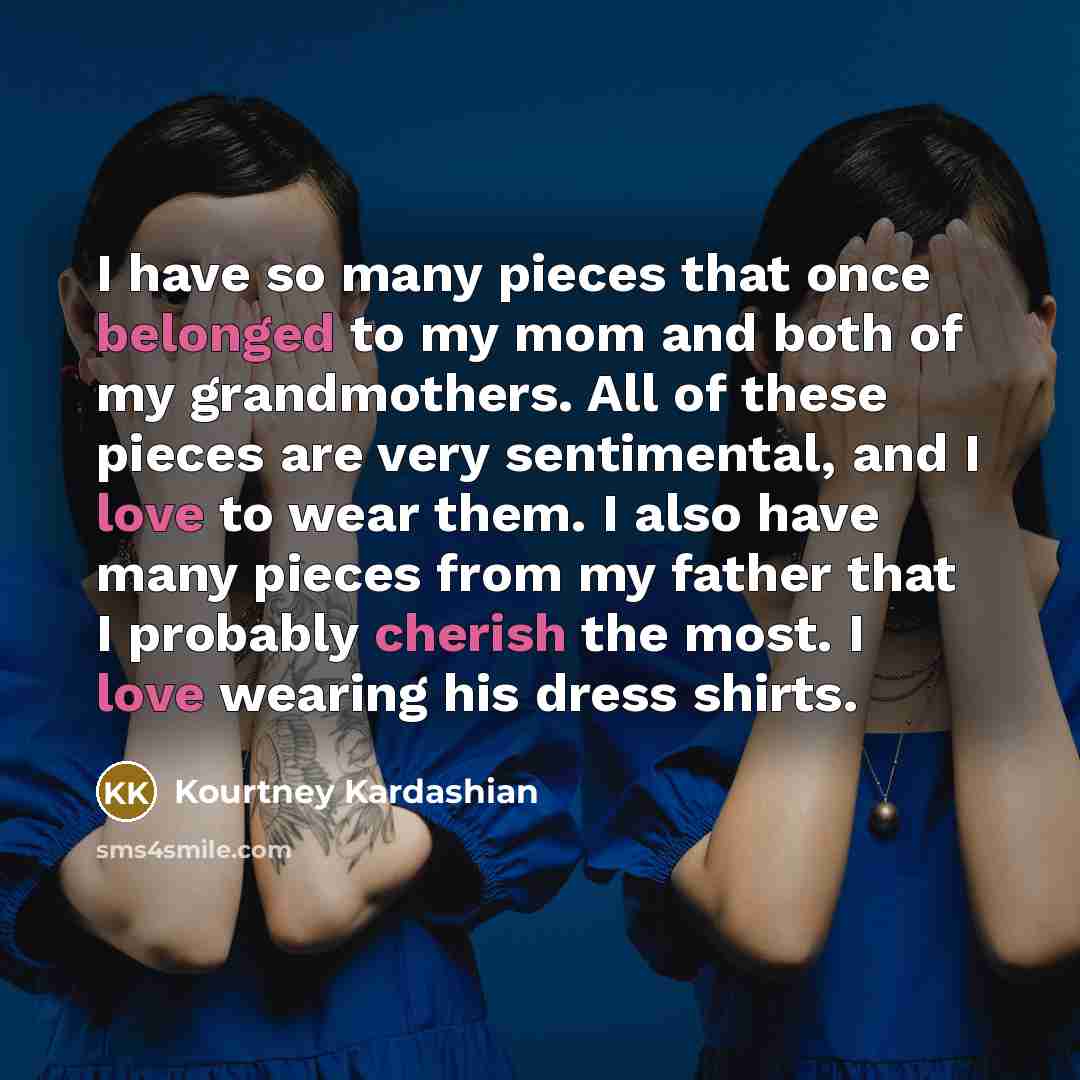 “I have so many pieces that once belonged to my mom and both of my grandmothers. All of these pieces are very sentimental, and I love to wear them. I also have many pieces from my father that I probably cherish the most. I love wearing his dress shirts.” quote by Kourtney Kardashian