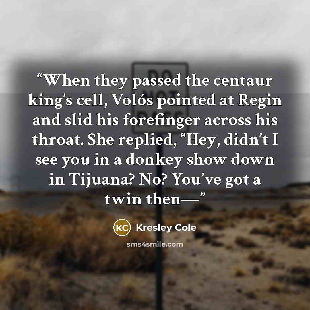“When they passed the centaur king’s cell, Volós pointed at Regin and slid his forefinger across his throat. She replied, “Hey, didn’t I see you in a donkey show down in Tijuana? No? You’ve got a twin then—” quote by Kresley Cole