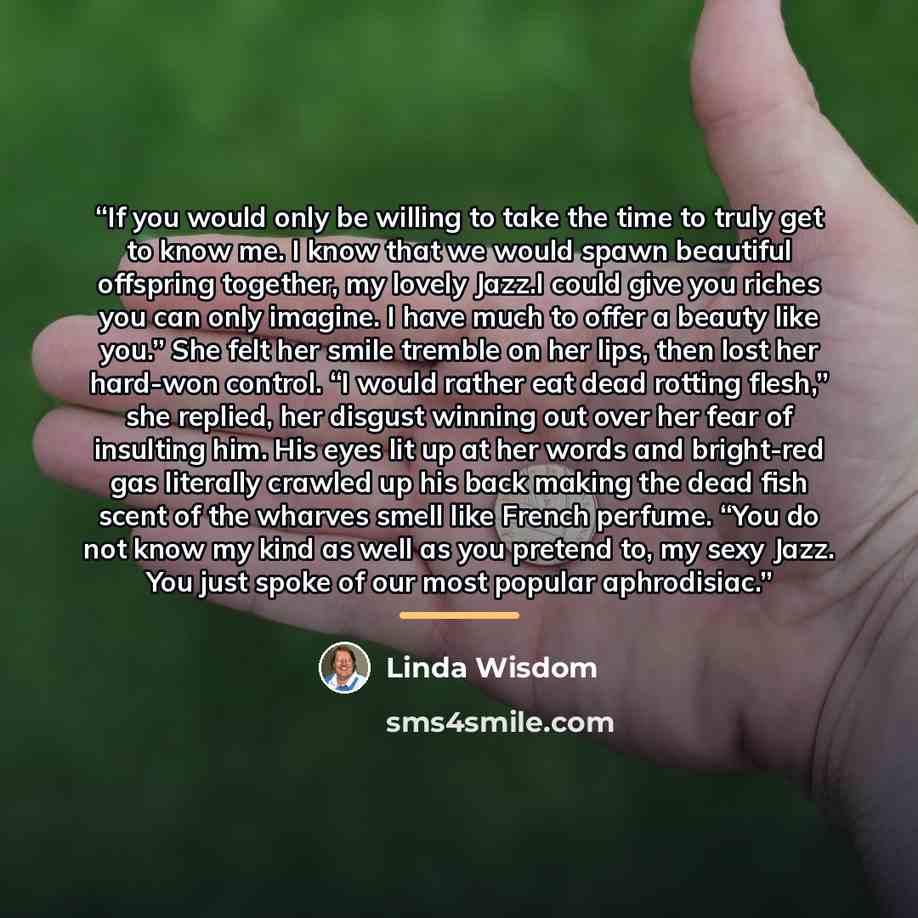 “If you would only be willing to take the time to truly get to know me. I know that we would spawn beautiful offspring together, my lovely Jazz.I could give you riches you can only imagine. I have much to offer a beauty like you.” She felt her smile tremble on her lips, then lost her hard-won…” quote by Linda Wisdom